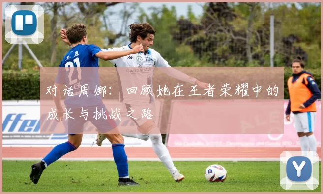 对话周娜：回顾她在王者荣耀中的成长与挑战之路