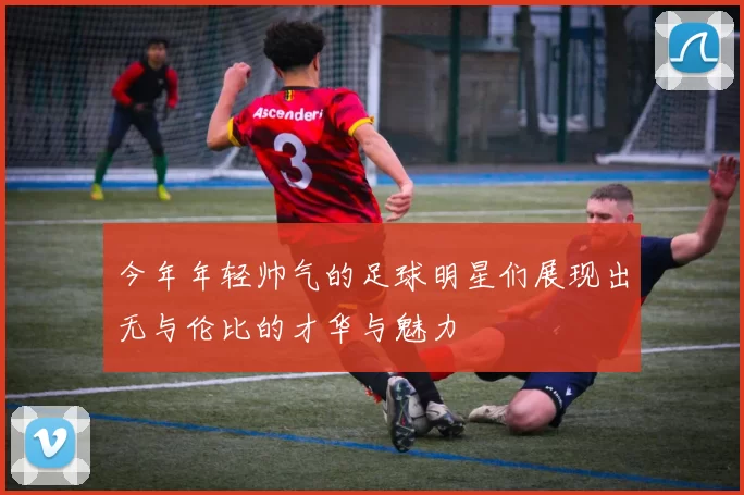 今年年轻帅气的足球明星们展现出无与伦比的才华与魅力