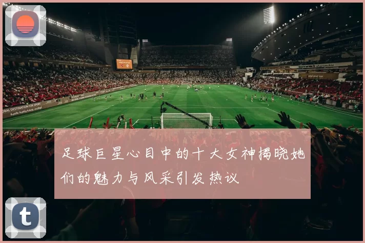 足球巨星心目中的十大女神揭晓她们的魅力与风采引发热议