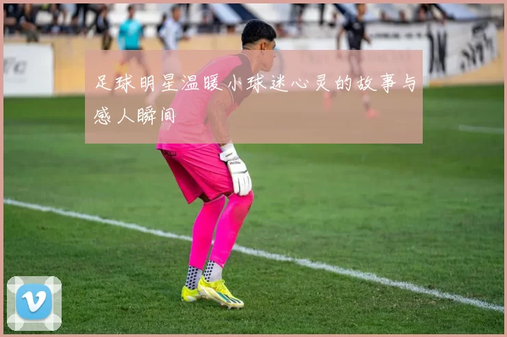 足球明星温暖小球迷心灵的故事与感人瞬间