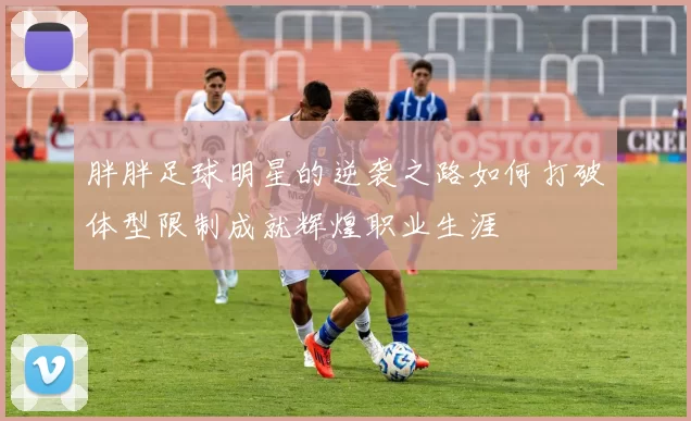 胖胖足球明星的逆袭之路如何打破体型限制成就辉煌职业生涯