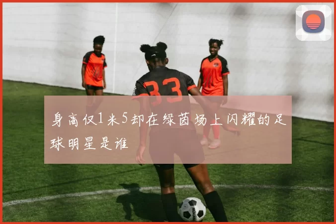 身高仅1米5却在绿茵场上闪耀的足球明星是谁