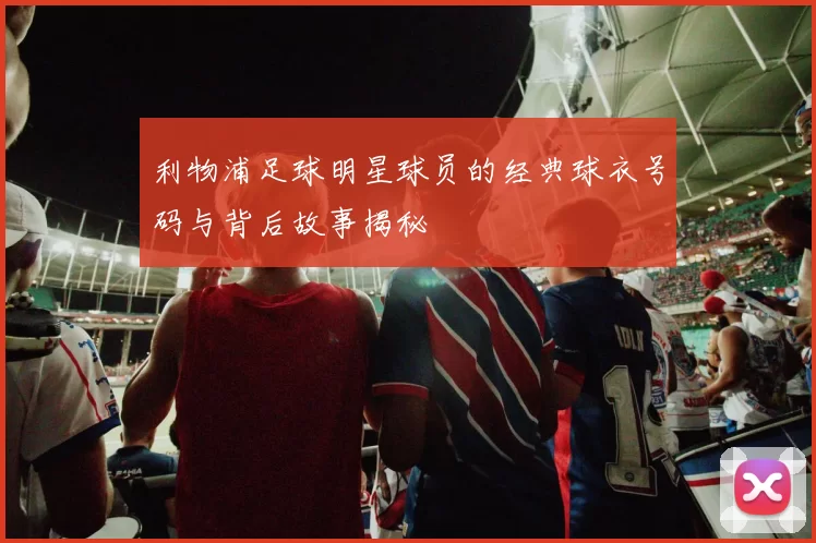 利物浦足球明星球员的经典球衣号码与背后故事揭秘