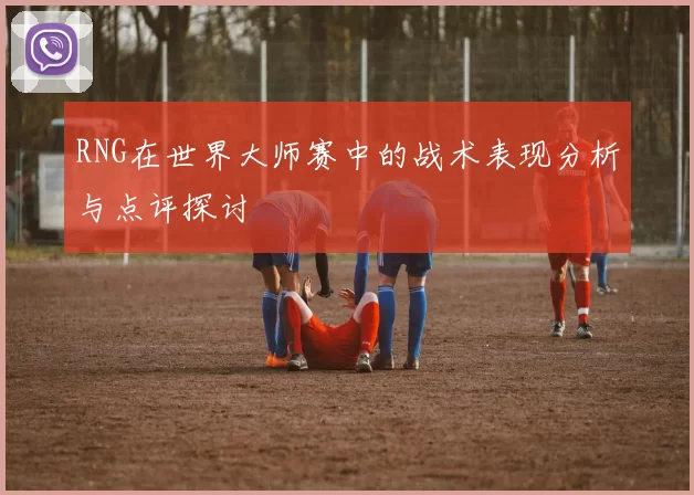 RNG在世界大师赛中的战术表现分析与点评探讨