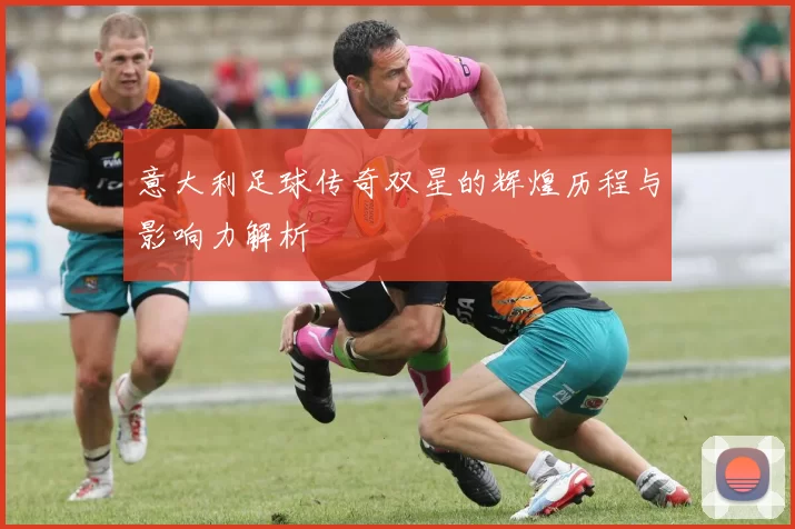 意大利足球传奇双星的辉煌历程与影响力解析
