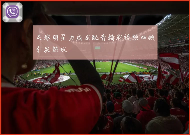 足球明星为成龙配音精彩视频回顾引发热议