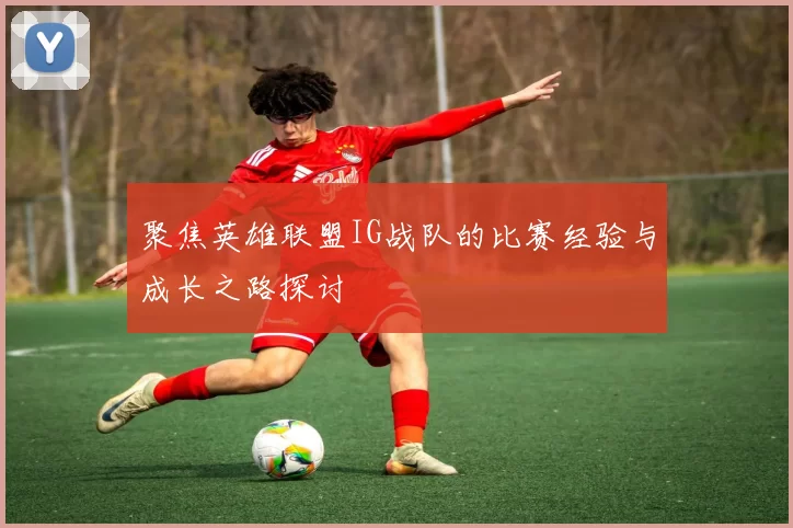 聚焦英雄联盟IG战队的比赛经验与成长之路探讨