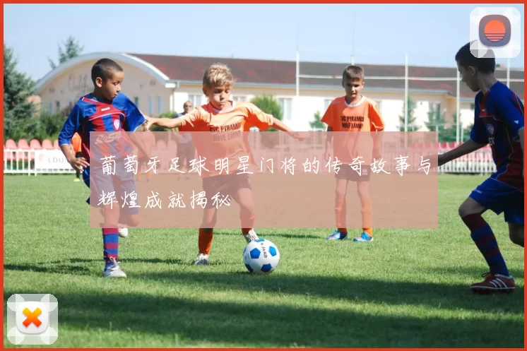 葡萄牙足球明星门将的传奇故事与辉煌成就揭秘
