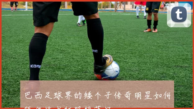巴西足球界的矮个子传奇明星如何凭借技术征服绿茵场