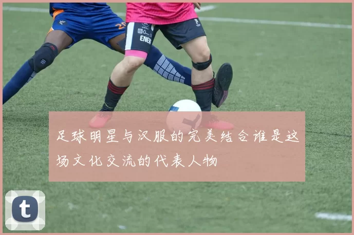 足球明星与汉服的完美结合谁是这场文化交流的代表人物
