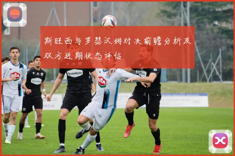 斯旺西与罗瑟汉姆对决前瞻分析及双方近期状态评估