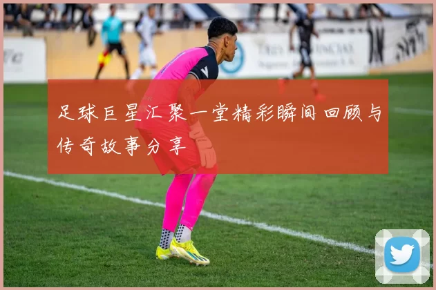 足球巨星汇聚一堂精彩瞬间回顾与传奇故事分享