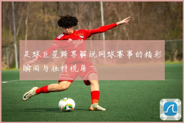 足球巨星跨界解说网球赛事的精彩瞬间与独特视角