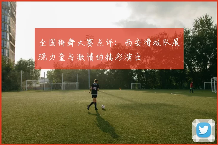 全国街舞大赛点评：西安滑板队展现力量与激情的精彩演出