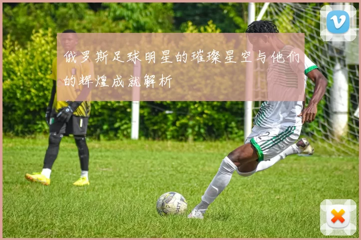 俄罗斯足球明星的璀璨星空与他们的辉煌成就解析