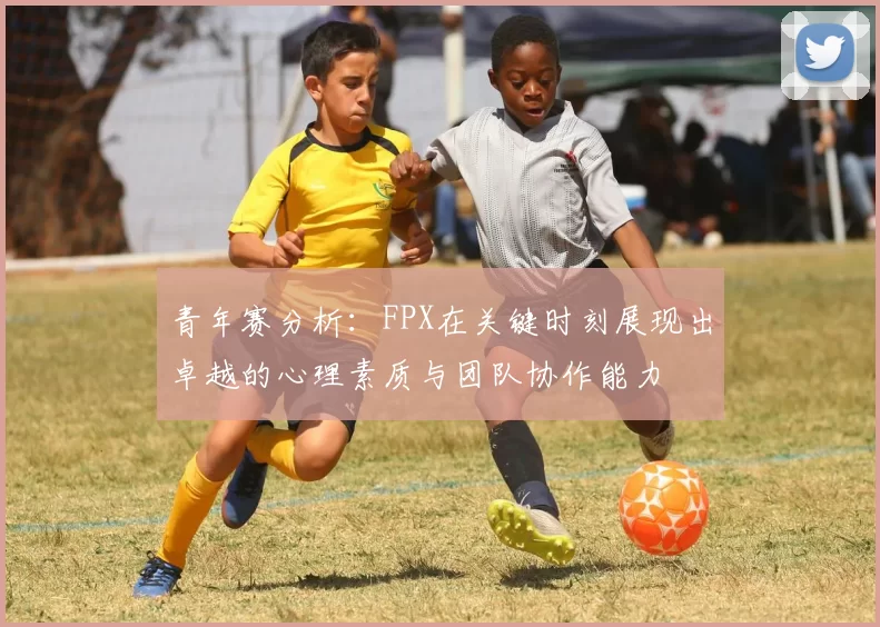 青年赛分析：FPX在关键时刻展现出卓越的心理素质与团队协作能力