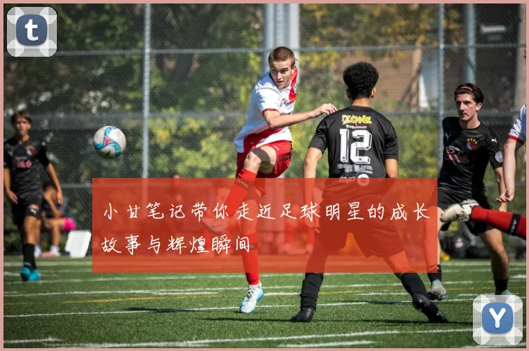 小甘笔记带你走近足球明星的成长故事与辉煌瞬间