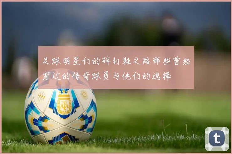 足球明星们的碎钉鞋之路那些曾经穿过的传奇球员与他们的选择