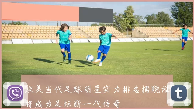 欧美当代足球明星实力排名揭晓谁将成为足坛新一代传奇