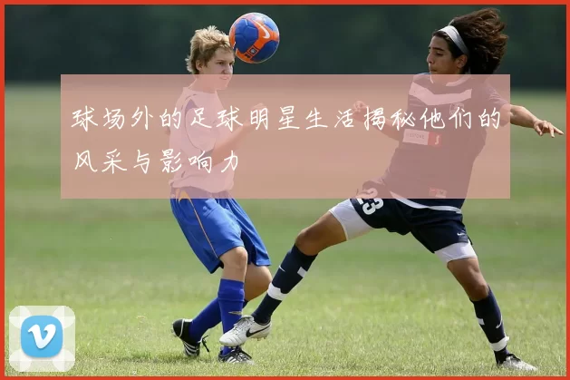 球场外的足球明星生活揭秘他们的风采与影响力