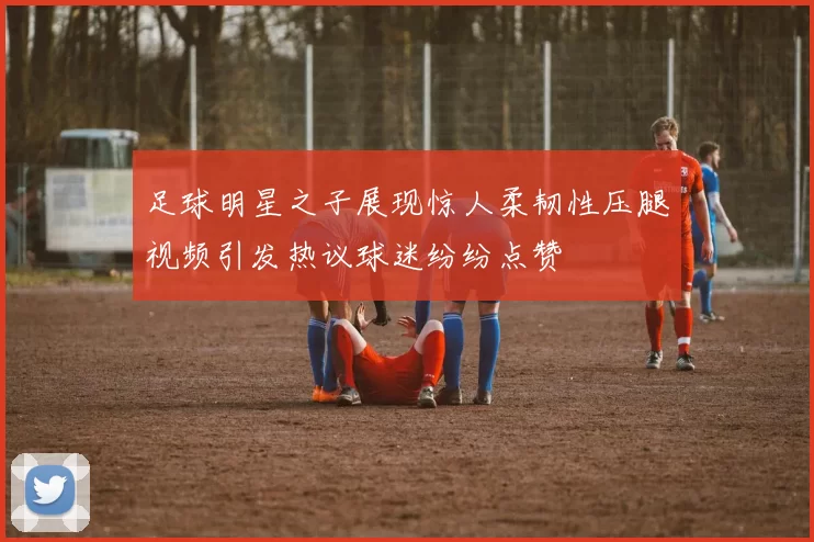 足球明星之子展现惊人柔韧性压腿视频引发热议球迷纷纷点赞