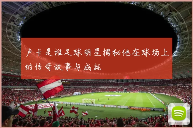 卢卡是谁足球明星揭秘他在球场上的传奇故事与成就