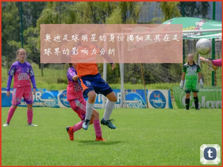 奥迪足球明星的身份揭秘及其在足球界的影响力分析