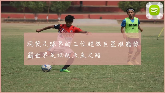 现役足球界的三位超级巨星谁能称霸世界足坛的未来之路