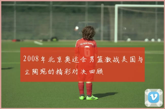 2008年北京奥运会男篮激战美国与立陶宛的精彩对决回顾