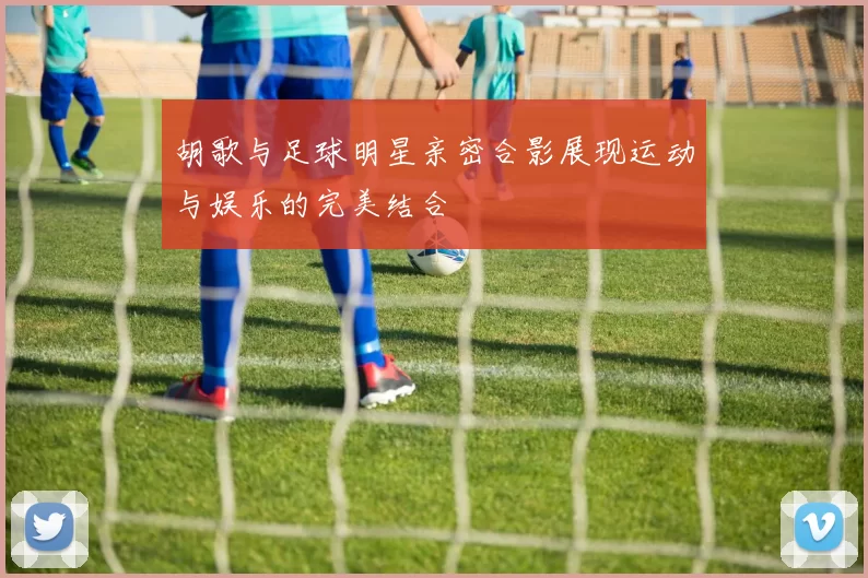 胡歌与足球明星亲密合影展现运动与娱乐的完美结合