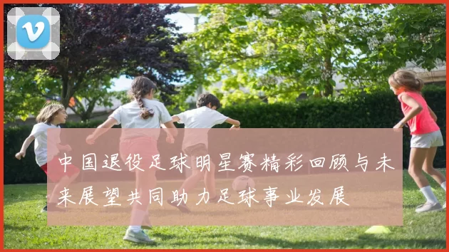中国退役足球明星赛精彩回顾与未来展望共同助力足球事业发展