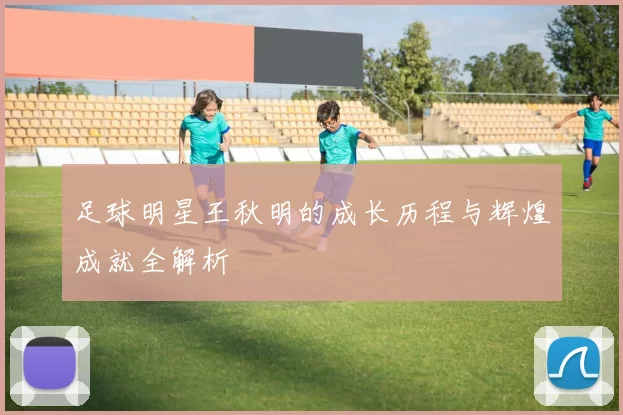 足球明星王秋明的成长历程与辉煌成就全解析