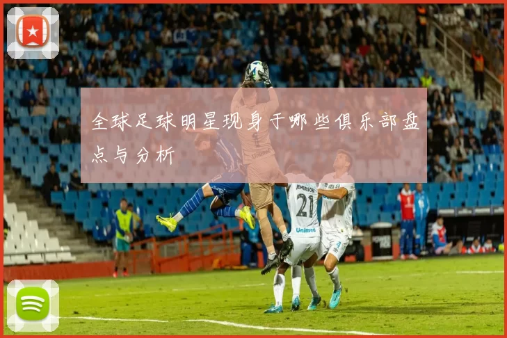 全球足球明星现身于哪些俱乐部盘点与分析