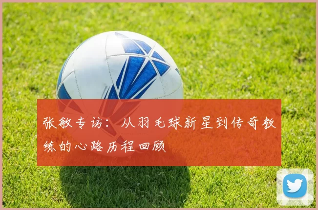 张敏专访：从羽毛球新星到传奇教练的心路历程回顾