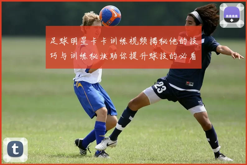 足球明星卡卡训练视频揭秘他的技巧与训练秘诀助你提升球技的必看内容