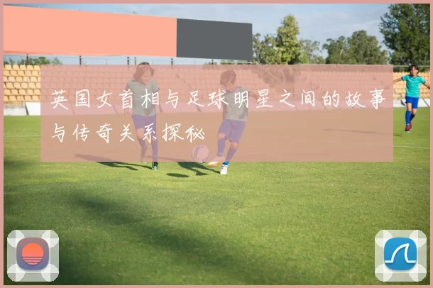 英国女首相与足球明星之间的故事与传奇关系探秘
