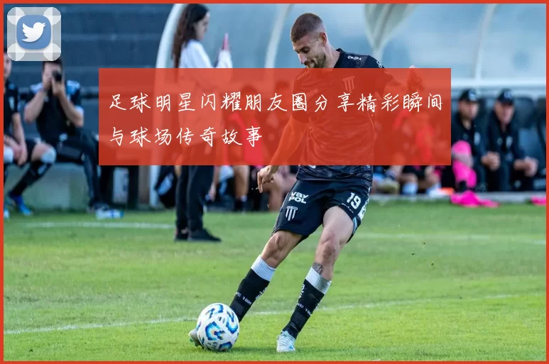 足球明星闪耀朋友圈分享精彩瞬间与球场传奇故事
