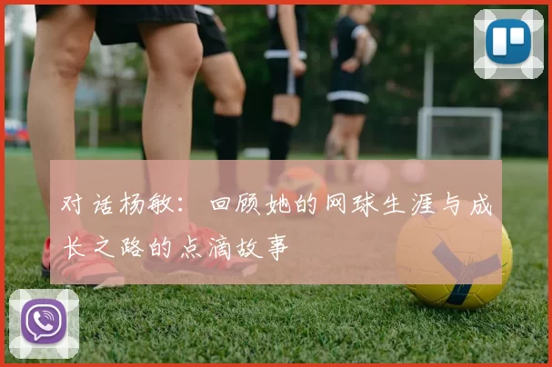 对话杨敏：回顾她的网球生涯与成长之路的点滴故事