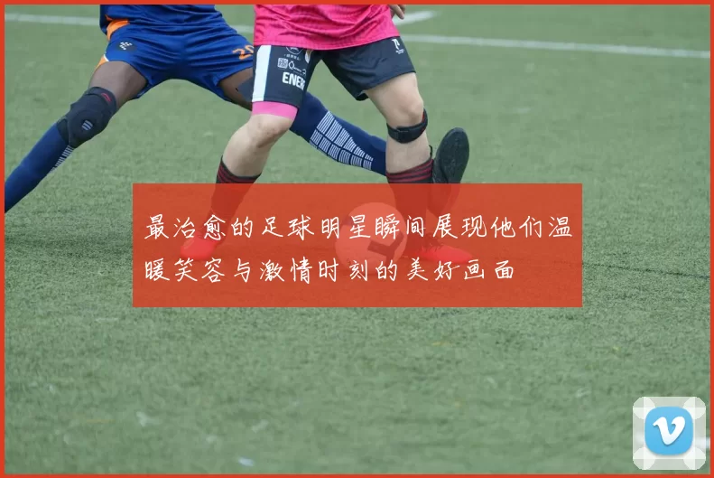 最治愈的足球明星瞬间展现他们温暖笑容与激情时刻的美好画面