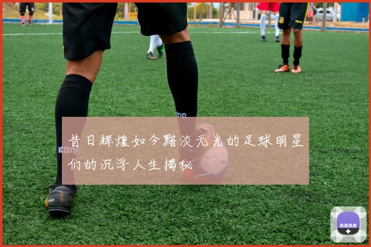 昔日辉煌如今黯淡无光的足球明星们的沉浮人生揭秘