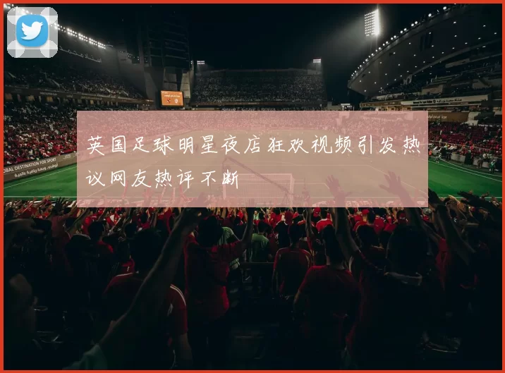 英国足球明星夜店狂欢视频引发热议网友热评不断