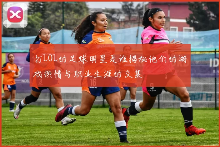 打LOL的足球明星是谁揭秘他们的游戏热情与职业生涯的交集
