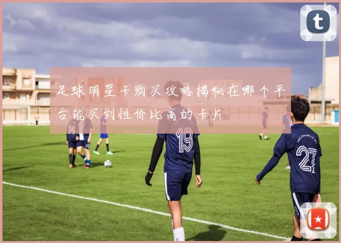 足球明星卡购买攻略揭秘在哪个平台能买到性价比高的卡片