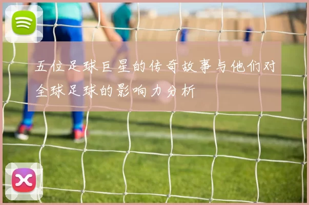 五位足球巨星的传奇故事与他们对全球足球的影响力分析