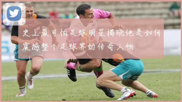 史上最可怕足球明星揭晓他是如何震撼整个足球界的传奇人物