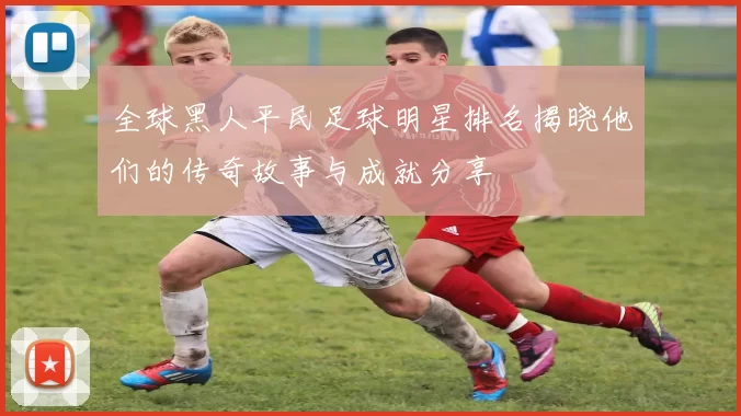 全球黑人平民足球明星排名揭晓他们的传奇故事与成就分享